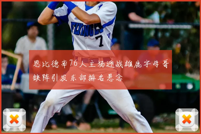 恩比德率76人主场迎战雄鹿字母哥缺阵引发东部排名悬念