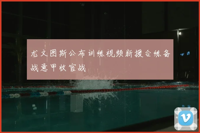 尤文图斯公布训练视频新援合练备战意甲收官战