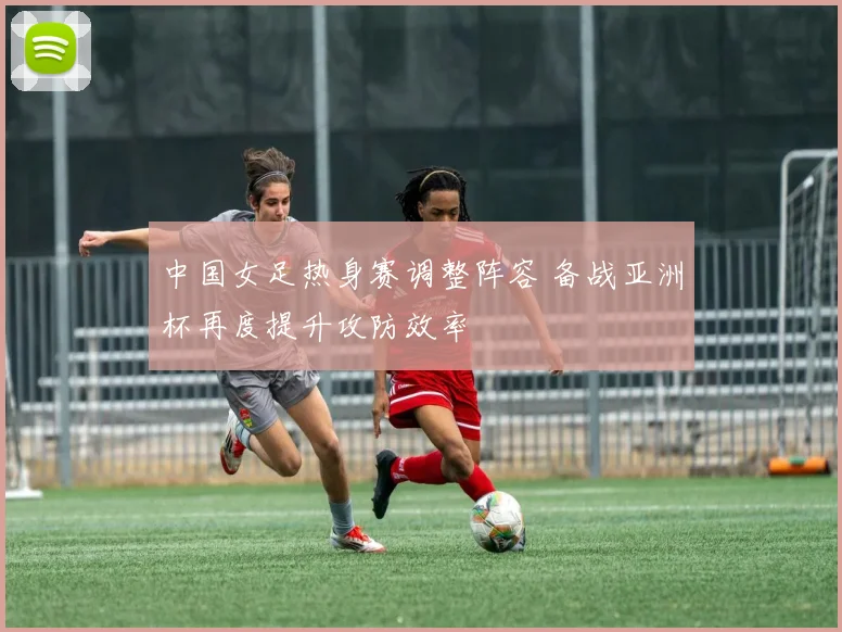 中国女足热身赛调整阵容 备战亚洲杯再度提升攻防效率