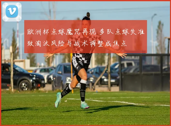 欧洲杯点球魔咒再现 多队点球失准致淘汰风险与战术调整成焦点