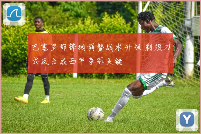 巴塞罗那锋线调整战术升级 剃须刀式反击成西甲争冠关键