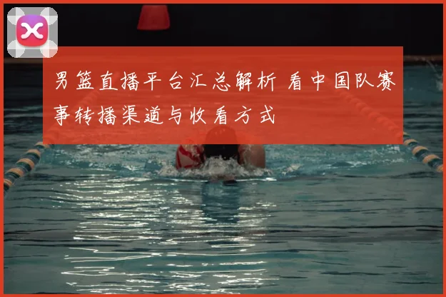 男篮直播平台汇总解析 看中国队赛事转播渠道与收看方式