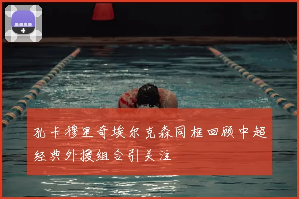 孔卡穆里奇埃尔克森同框回顾中超经典外援组合引关注