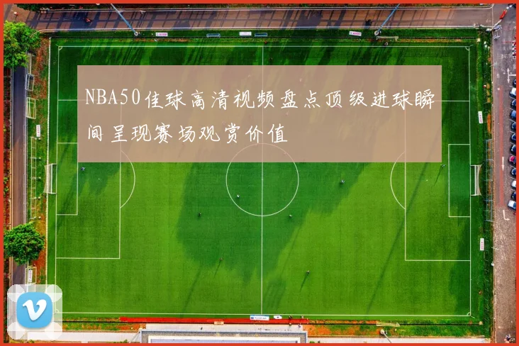 NBA50佳球高清视频盘点顶级进球瞬间呈现赛场观赏价值