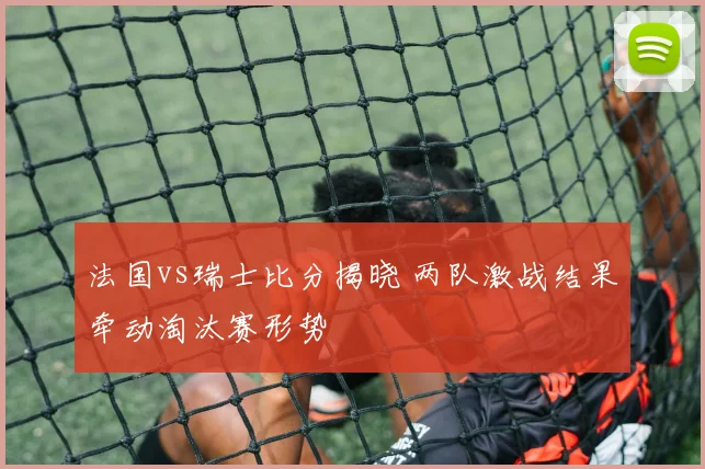 法国vs瑞士比分揭晓 两队激战结果牵动淘汰赛形势