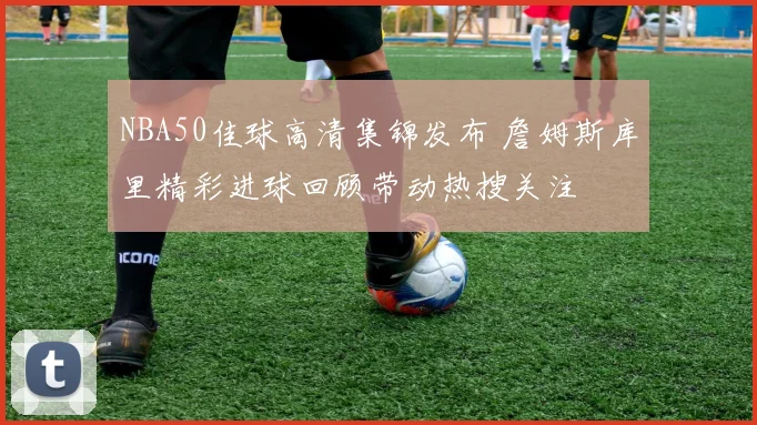 NBA50佳球高清集锦发布 詹姆斯库里精彩进球回顾带动热搜关注