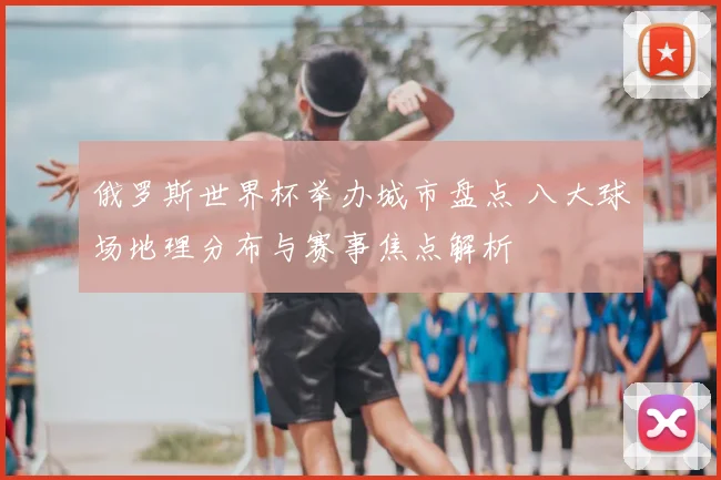 俄罗斯世界杯举办城市盘点 八大球场地理分布与赛事焦点解析