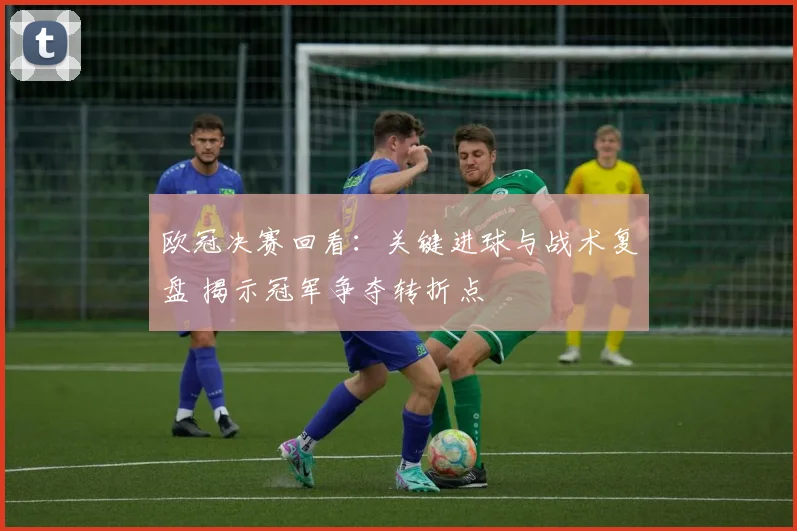 欧冠决赛回看：关键进球与战术复盘 揭示冠军争夺转折点