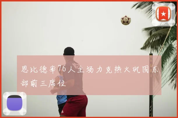 恩比德率76人主场力克热火巩固东部前三席位