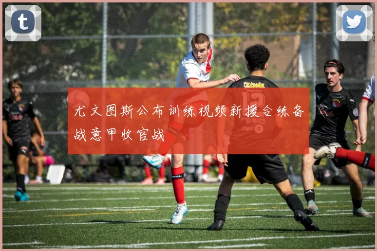 尤文图斯公布训练视频新援合练备战意甲收官战