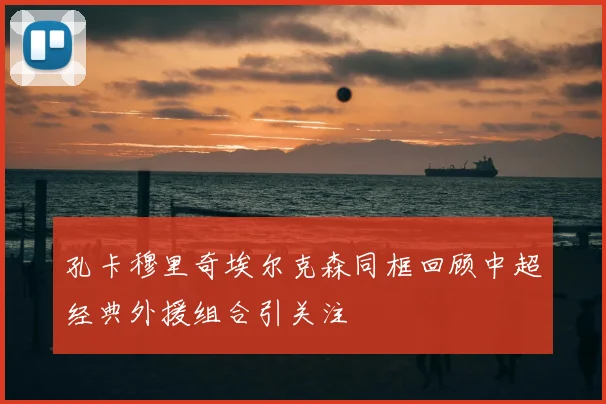 孔卡穆里奇埃尔克森同框回顾中超经典外援组合引关注
