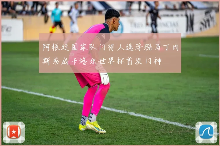 阿根廷国家队门将人选浮现马丁内斯或成卡塔尔世界杯首发门神