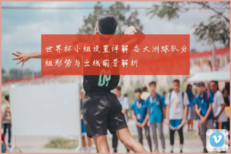 世界杯小组设置详解 各大洲球队分组形势与出线前景解析