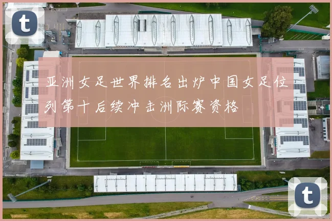 亚洲女足世界排名出炉中国女足位列第十后续冲击洲际赛资格