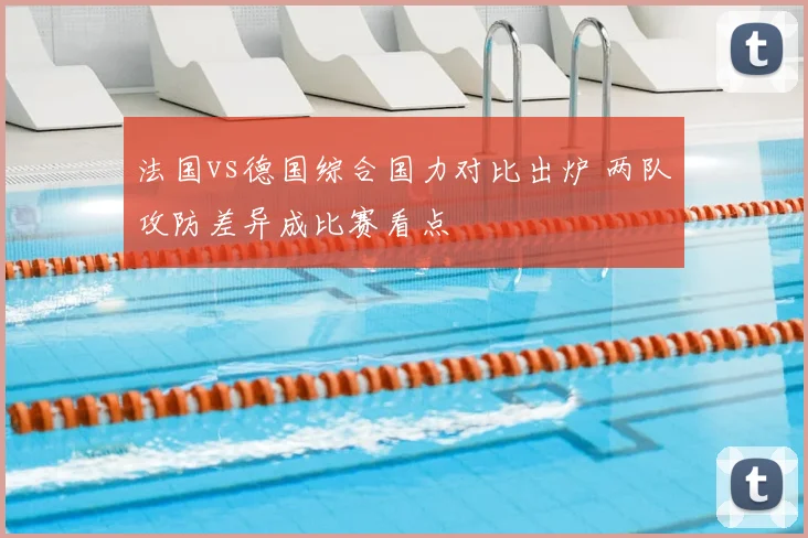 法国vs德国综合国力对比出炉 两队攻防差异成比赛看点