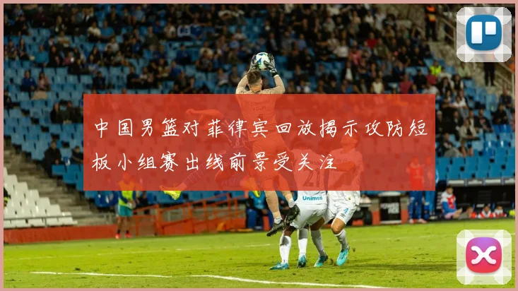 中国男篮对菲律宾回放揭示攻防短板小组赛出线前景受关注