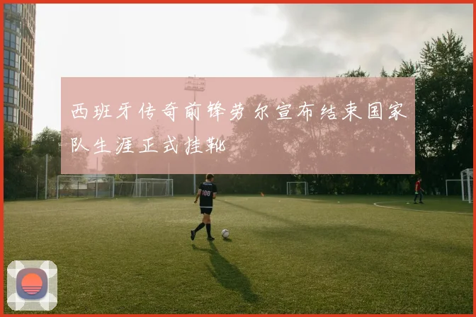 西班牙传奇前锋劳尔宣布结束国家队生涯正式挂靴