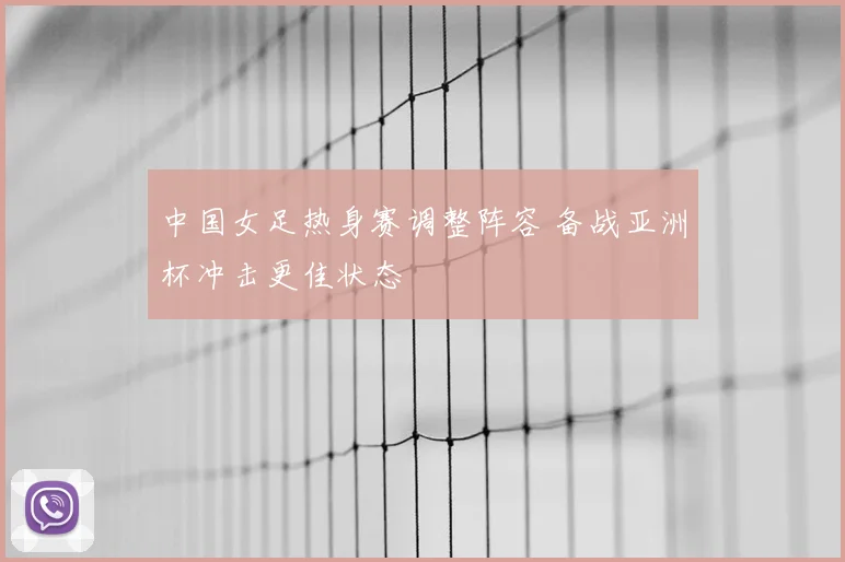 中国女足热身赛调整阵容 备战亚洲杯冲击更佳状态