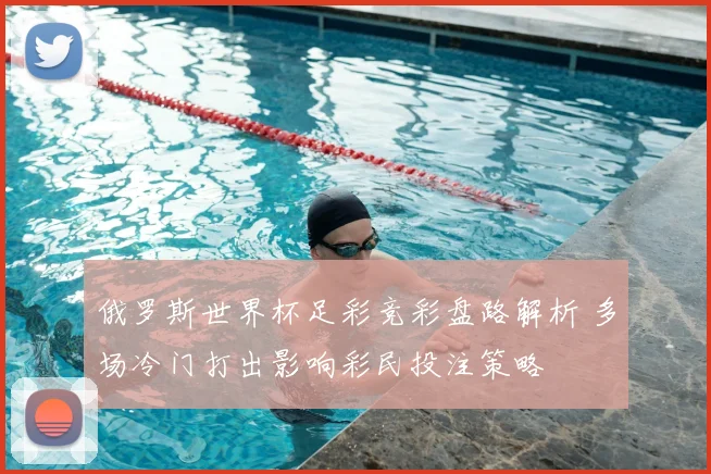 俄罗斯世界杯足彩竞彩盘路解析 多场冷门打出影响彩民投注策略