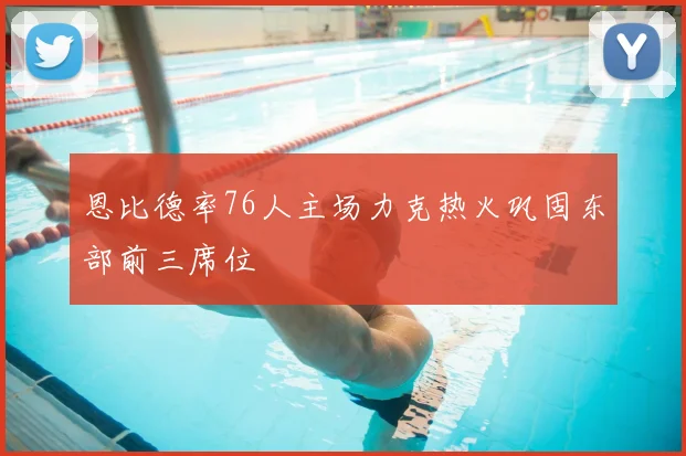 恩比德率76人主场力克热火巩固东部前三席位