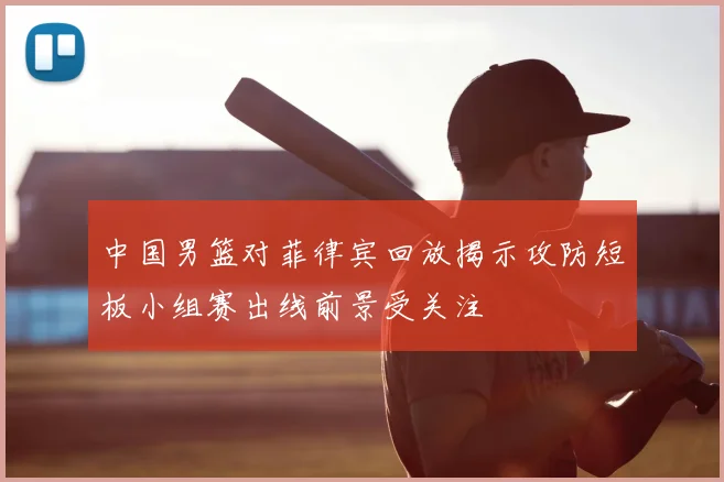 中国男篮对菲律宾回放揭示攻防短板小组赛出线前景受关注