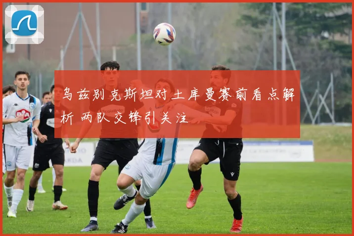 乌兹别克斯坦对土库曼赛前看点解析 两队交锋引关注