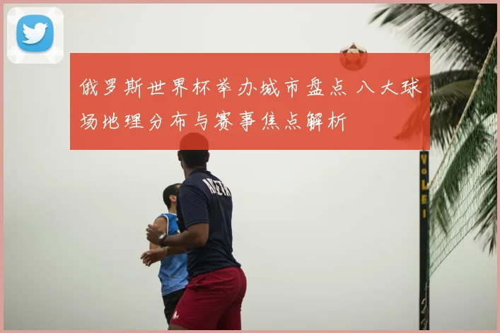 俄罗斯世界杯举办城市盘点 八大球场地理分布与赛事焦点解析