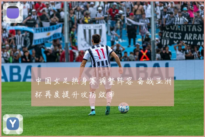 中国女足热身赛调整阵容 备战亚洲杯再度提升攻防效率
