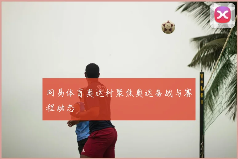 网易体育奥运村聚焦奥运备战与赛程动态
