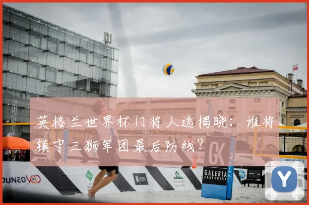 英格兰世界杯门将人选揭晓：谁将镇守三狮军团最后防线？