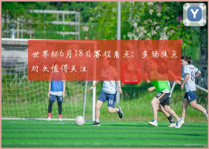 世界杯6月18日赛程看点：多场焦点对决值得关注