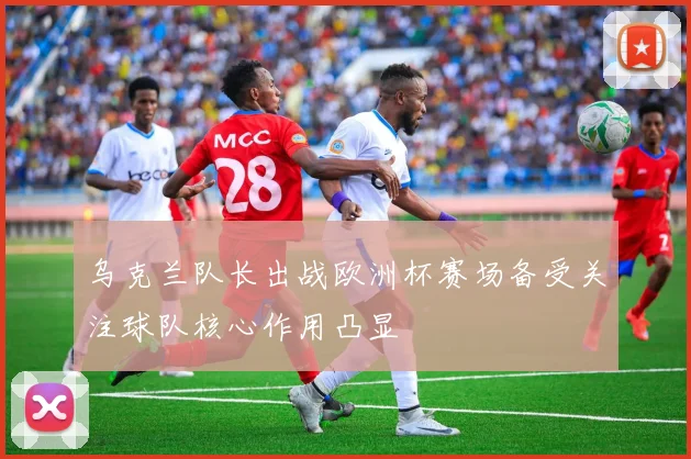 乌克兰队长出战欧洲杯赛场备受关注球队核心作用凸显