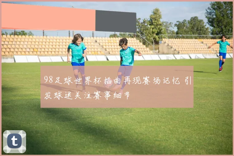 98足球世界杯插曲再现赛场记忆 引发球迷关注赛事细节