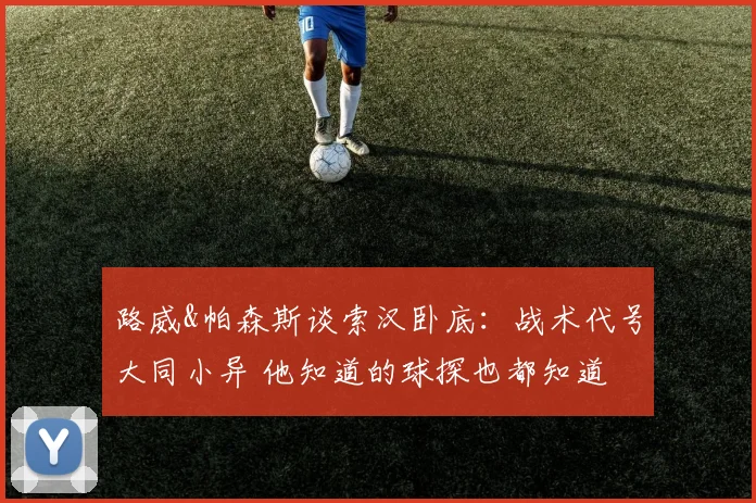 路威&帕森斯谈索汉卧底:战术代号大同小异 他知道的球探也都知道