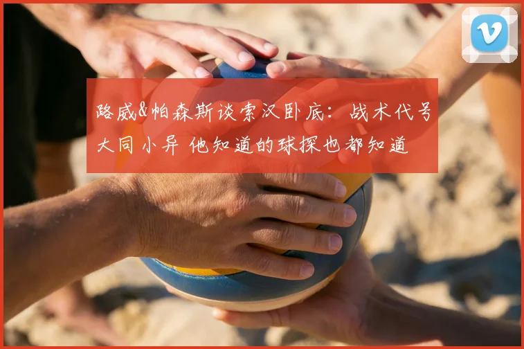路威&帕森斯谈索汉卧底:战术代号大同小异 他知道的球探也都知道