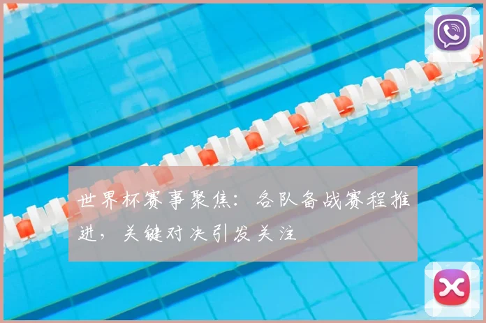 世界杯赛事聚焦：各队备战赛程推进，关键对决引发关注