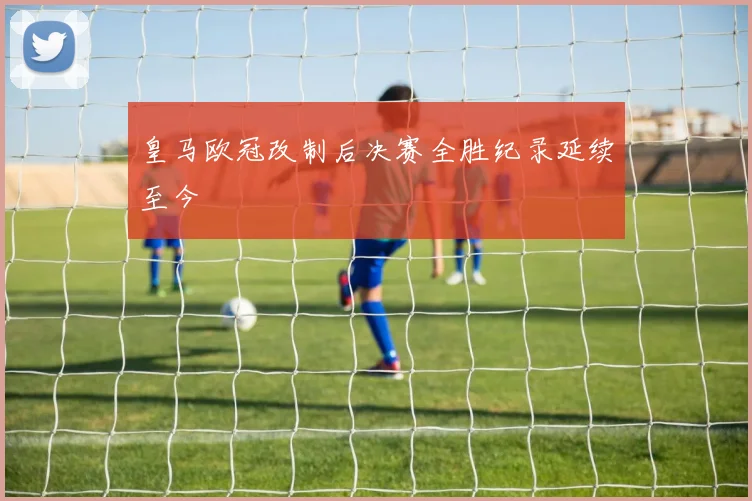皇马欧冠改制后决赛全胜纪录延续至今