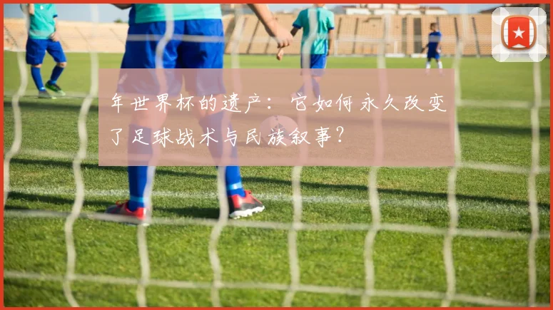 年世界杯的遗产:它如何永久改变了足球战术与民族叙事?