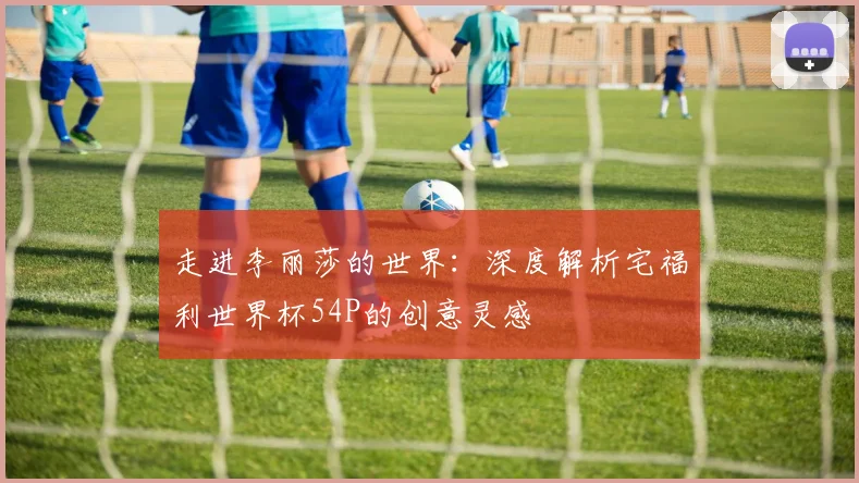 走进李丽莎的世界：深度解析宅福利世界杯54P的创意灵感