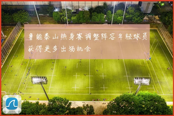 鲁能泰山热身赛调整阵容年轻球员获得更多出场机会