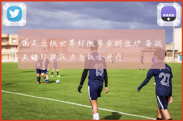 国足出线世界杯概率分析出炉 备战关键阶段压力与机会并存
