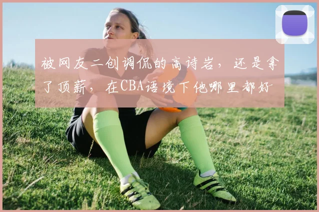 被网友二创调侃的高诗岩,还是拿了顶薪,在CBA语境下他哪里都好