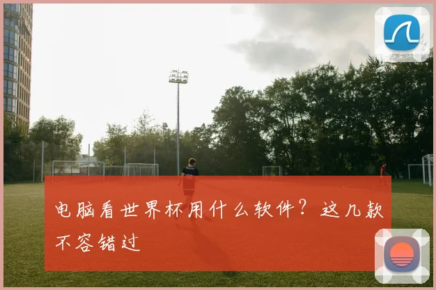 电脑看世界杯用什么软件？这几款不容错过