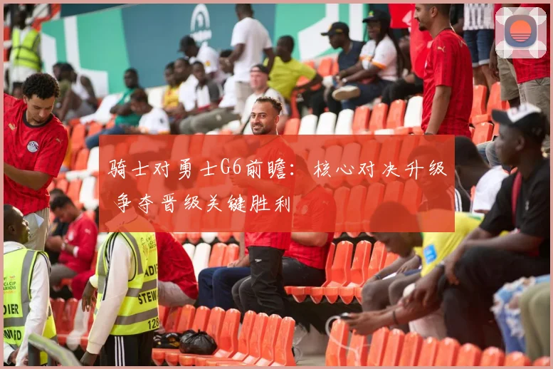 骑士对勇士G6前瞻:核心对决升级 争夺晋级关键胜利