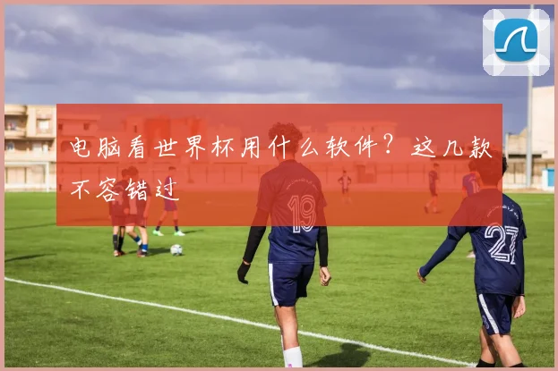 电脑看世界杯用什么软件？这几款不容错过